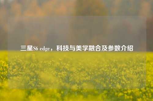 三星S6 edge，科技与美学融合及参数介绍