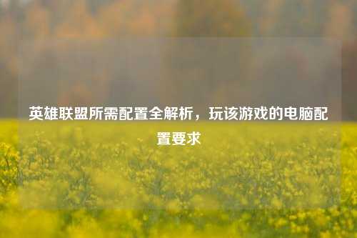 英雄联盟所需配置全解析,玩该游戏的电脑配置要求