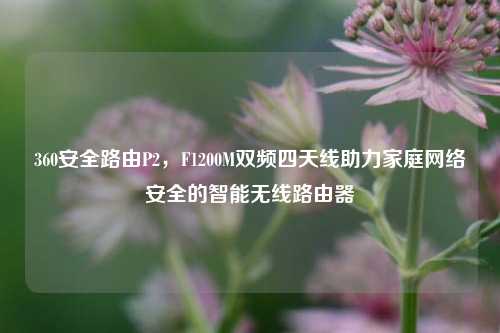 360安全路由P2，F1200M双频四天线助力家庭网络安全的智能无线路由器