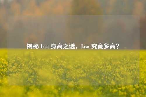 揭秘 Lisa 身高之谜，Lisa 究竟多高？