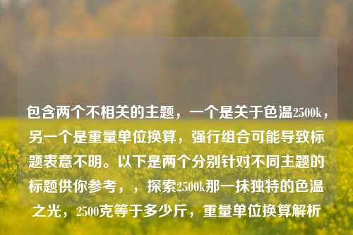 包含两个不相关的主题，一个是关于色温2500k，另一个是重量单位换算，强行组合可能导致标题表意不明。以下是两个分别针对不同主题的标题供你参考，，探索2500k那一抹独特的色温之光，2500克等于多少斤，重量单位换算解析