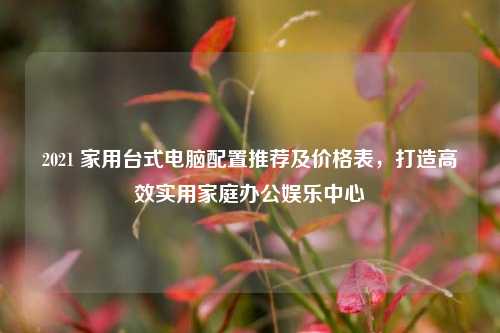 2021 家用台式电脑配置推荐及价格表，打造高效实用家庭办公娱乐中心