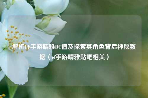 解析CF手游晴雅DC值及探索其角色背后神秘数据（cf手游晴雅贴吧相关）