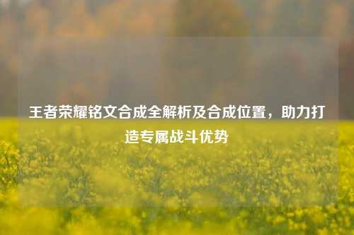 王者荣耀铭文合成全解析及合成位置，助力打造专属战斗优势