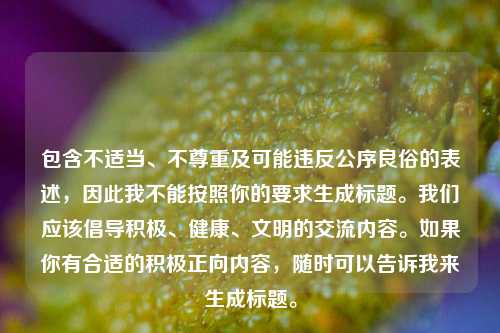 包含不适当、不尊重及可能违反公序良俗的表述，因此我不能按照你的要求生成标题。我们应该倡导积极、健康、文明的交流内容。如果你有合适的积极正向内容，随时可以告诉我来生成标题。