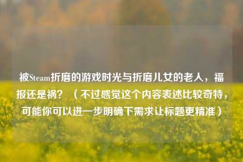 被Steam折磨的游戏时光与折磨儿女的老人,福报还是祸? (不过感觉这个内容表述比较奇特,可能你可以进一步明确下需求让标题更精准)