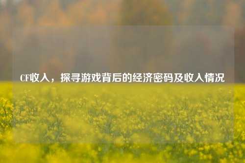 CF收入，探寻游戏背后的经济密码及收入情况