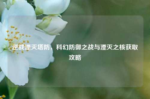 逆战湮灭塔防,科幻防御之战与湮灭之核获取攻略