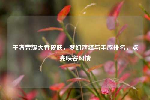 王者荣耀大乔皮肤,梦幻演绎与手感排名,点亮峡谷风情