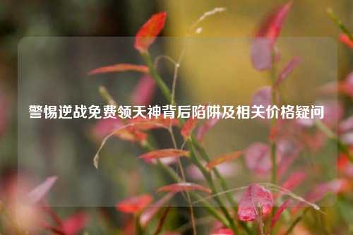 警惕逆战免费领天神背后陷阱及相关价格疑问
