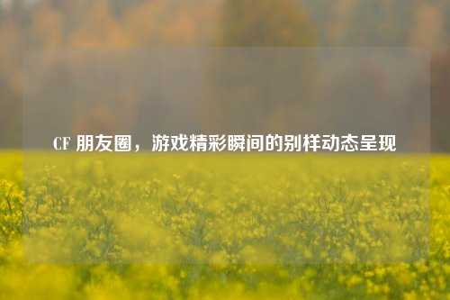 CF 朋友圈,游戏精彩瞬间的别样动态呈现
