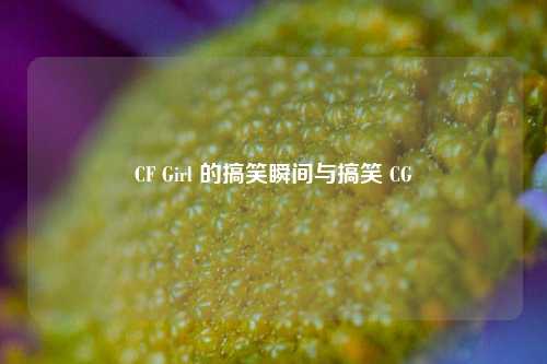 CF Girl 的搞笑瞬间与搞笑 CG