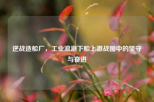 逆战造船厂,工业浪潮下船上激战图中的坚守与奋进