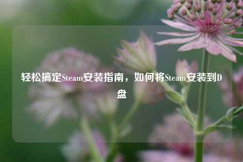 轻松搞定Steam安装指南,如何将Steam安装到D盘