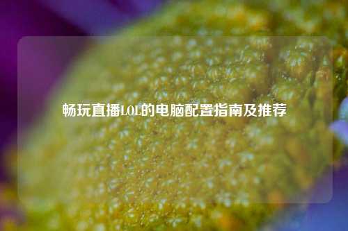 畅玩直播LOL的电脑配置指南及推荐