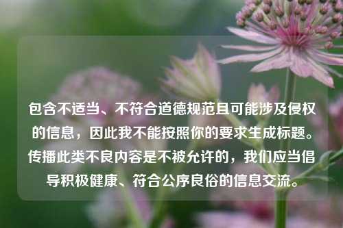 包含不适当、不符合道德规范且可能涉及侵权的信息,因此我不能按照你的要求生成标题。传播此类不良内容是不被允许的,我们应当倡导积极健康、符合公序良俗的信息交流。