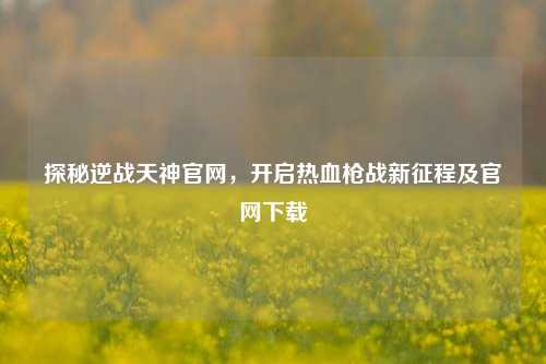 探秘逆战天神官网，开启热血枪战新征程及官网下载