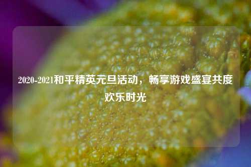 2020-2021和平精英元旦活动,畅享游戏盛宴共度欢乐时光