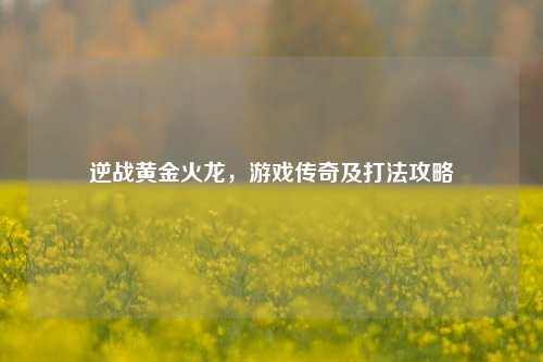 逆战黄金火龙,游戏传奇及打法攻略