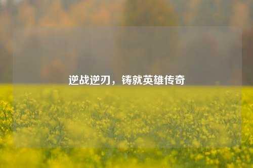 逆战逆刃,铸就英雄传奇