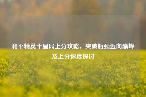 和平精英十星局上分攻略,突破瓶颈迈向巅峰及上分速度探讨