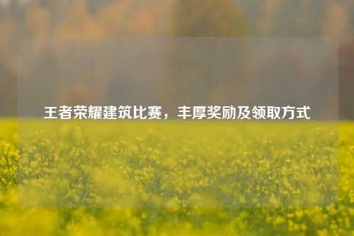 王者荣耀建筑比赛,丰厚奖励及领取方式