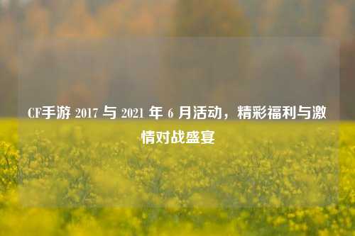 CF手游 2017 与 2021 年 6 月活动，精彩福利与激情对战盛宴