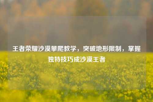 王者荣耀沙漠攀爬教学，突破地形限制，掌握独特技巧成沙漠王者
