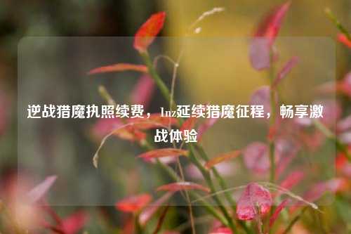 逆战猎魔执照续费，1nz延续猎魔征程，畅享激战体验