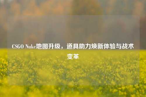 CSGO Nuke地图升级，道具助力焕新体验与战术变革