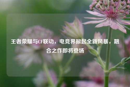 王者荣耀与CF联动,电竞界掀起全新风暴,融合之作即将登场