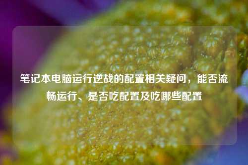 笔记本电脑运行逆战的配置相关疑问,能否流畅运行、是否吃配置及吃哪些配置