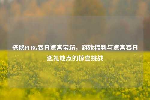 探秘PUBG春日凉宫宝箱,游戏福利与凉宫春日巡礼地点的惊喜挑战
