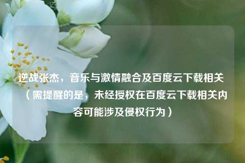 逆战张杰,音乐与激情融合及百度云下载相关 (需提醒的是,未经授权在百度云下载相关内容可能涉及侵权行为)