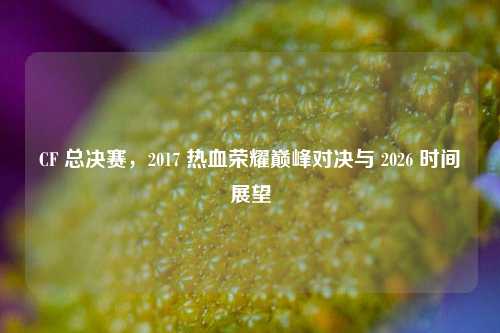 CF 总决赛，2017 热血荣耀巅峰对决与 2026 时间展望