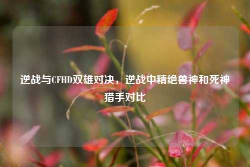 逆战与CFHD双雄对决，逆战中精绝兽神和死神猎手对比