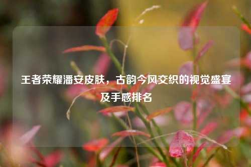 王者荣耀潘安皮肤，古韵今风交织的视觉盛宴及手感排名