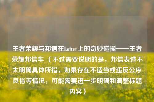 王者荣耀与邦信在Lofter上的奇妙碰撞——王者荣耀邦信车 （不过需要说明的是，邦信表述不太明确具体所指，如果存在不适当或违反公序良俗等情况，可能需要进一步明确和调整标题内容）