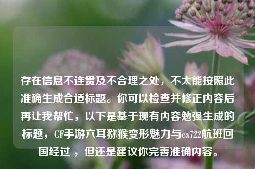 存在信息不连贯及不合理之处,不太能按照此准确生成合适标题。你可以检查并修正内容后再让我帮忙,以下是基于现有内容勉强生成的标题,CF手游六耳猕猴变形魅力与ca722航班回国经过 ,但还是建议你完善准确内容。