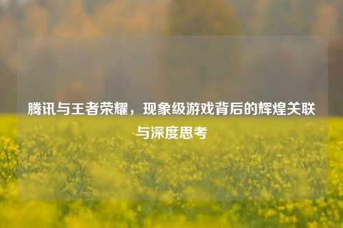 腾讯与王者荣耀，现象级游戏背后的辉煌关联与深度思考