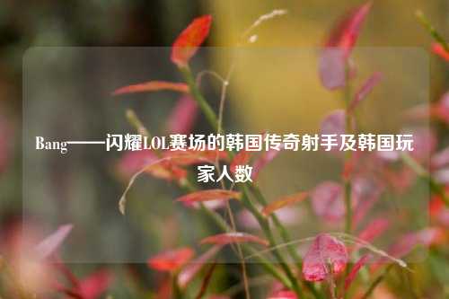 Bang——闪耀LOL赛场的韩国传奇射手及韩国玩家人数