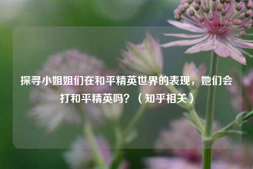 探寻小姐姐们在和平精英世界的表现,她们会打和平精英吗?(知乎相关)