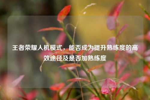 王者荣耀人机模式，能否成为提升熟练度的高效途径及是否加熟练度