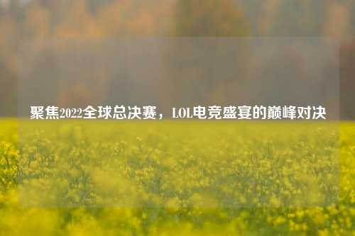 聚焦2022全球总决赛，LOL电竞盛宴的巅峰对决