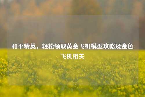 和平精英,轻松领取黄金飞机模型攻略及金色飞机相关