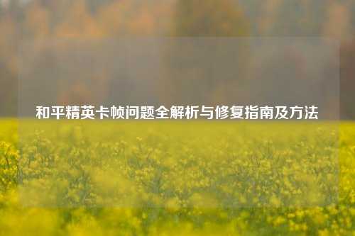 和平精英卡帧问题全解析与修复指南及方法