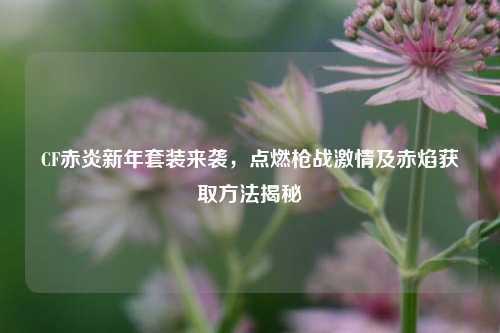 CF赤炎新年套装来袭，点燃枪战激情及赤焰获取方法揭秘