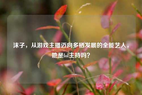 沫子,从游戏主播迈向多栖发展的全能艺人,她是lol主持吗?