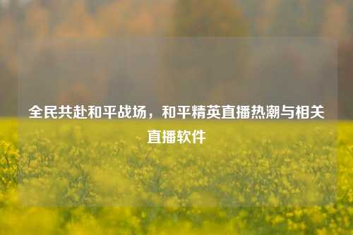 全民共赴和平战场,和平精英直播热潮与相关直播软件