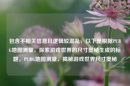 包含不相关信息且逻辑较混乱,以下是根据PUBG地图测量,探索游戏世界的尺寸奥秘生成的标题,PUBG地图测量,揭秘游戏世界尺寸奥秘
